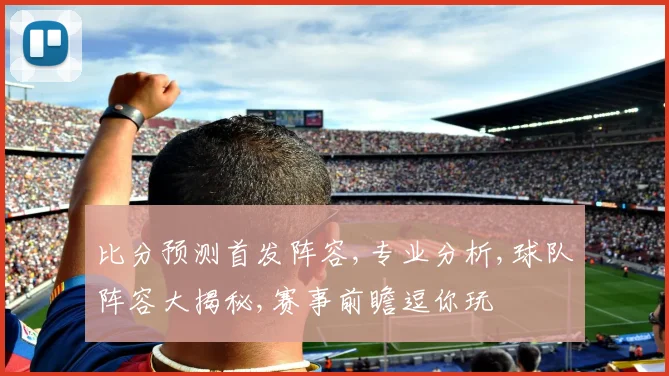 比分预测首发阵容,专业分析,球队阵容大揭秘,赛事前瞻逗你玩