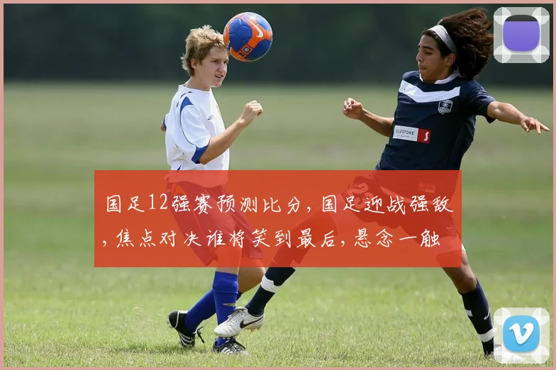 国足12强赛预测比分,国足迎战强敌,焦点对决谁将笑到最后,悬念一触即发,预测比分谁主沉浮