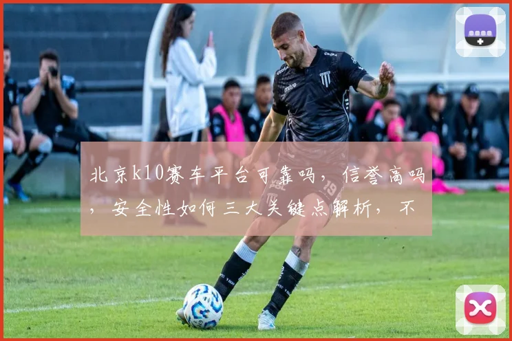 北京k10赛车平台可靠吗，信誉高吗，安全性如何三大关键点解析，不容错过