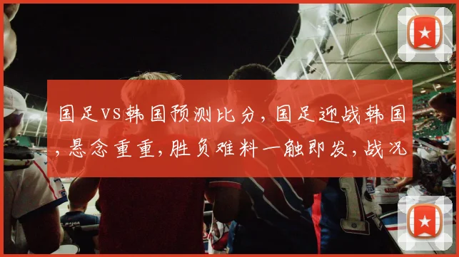 国足vs韩国预测比分,国足迎战韩国,悬念重重,胜负难料一触即发,战况如何