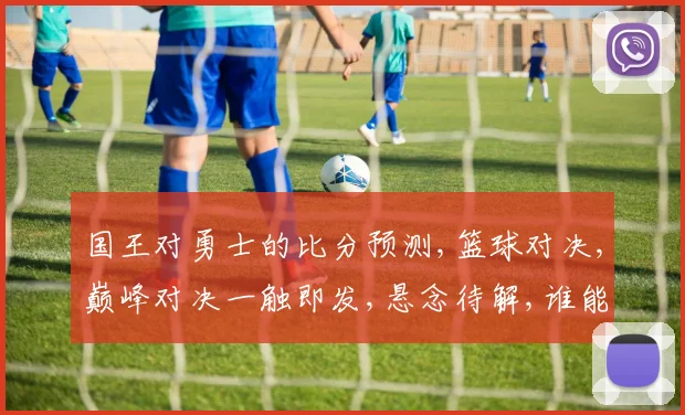 国王对勇士的比分预测,篮球对决,巅峰对决一触即发,悬念待解,谁能称霸